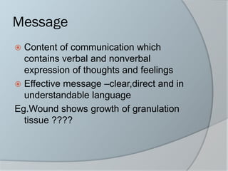 Message
 Content of communication which
contains verbal and nonverbal
expression of thoughts and feelings
 Effective message –clear,direct and in
understandable language
Eg.Wound shows growth of granulation
tissue ????
 