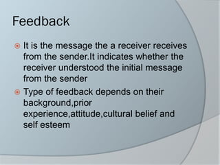 Feedback
 It is the message the a receiver receives
from the sender.It indicates whether the
receiver understood the initial message
from the sender
 Type of feedback depends on their
background,prior
experience,attitude,cultural belief and
self esteem
 