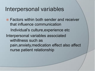 Interpersonal variables
 Factors within both sender and receiver
that influence communication
Individual’s culture,experience etc
Interpersonal variables associated
withillness such as
pain,anxiety,medication effect also affect
nurse patient relationship
 
