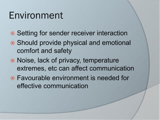 Environment
 Setting for sender receiver interaction
 Should provide physical and emotional
comfort and safety
 Noise, lack of privacy, temperature
extremes, etc can affect communication
 Favourable environment is needed for
effective communication
 