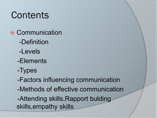Contents
 Communication
-Definition
-Levels
-Elements
-Types
-Factors influencing communication
-Methods of effective communication
-Attending skills,Rapport bulding
skills,empathy skills
 