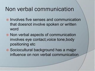 Non verbal communication
 Involves five senses and communication
that doesnot involve spoken or written
word
 Non verbal aspects of communication
involves eye contact,voice tone,body
positioning etc
 Sociocultural background has a majpr
influence on non verbal communication
 