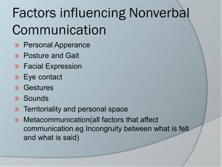 Factors influencing Nonverbal
Communication
 Personal Apperance
 Posture and Gait
 Facial Expression
 Eye contact
 Gestures
 Sounds
 Territoriality and personal space
 Metacommunication(all factors that affect
communication.eg Incongruity between what is felt
and what is said)
 