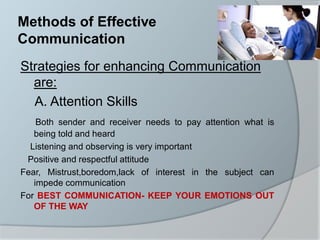 Methods of Effective
Communication
Strategies for enhancing Communication
are:
A. Attention Skills
Both sender and receiver needs to pay attention what is
being told and heard
Listening and observing is very important
Positive and respectful attitude
Fear, Mistrust,boredom,lack of interest in the subject can
impede communication
For BEST COMMUNICATION- KEEP YOUR EMOTIONS OUT
OF THE WAY
 