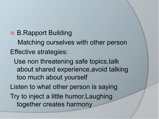  B.Rapport Building
Matching ourselves with other person
Effective strategies:
Use non threatening safe topics,talk
about shared experience,avoid talking
too much about yourself
Listen to what other person is saying
Try to inject a little humor.Laughing
together creates harmony
 