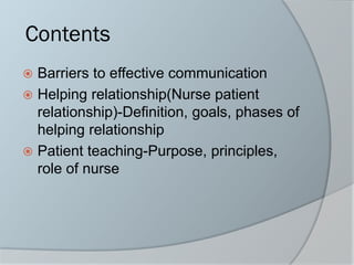 Contents
 Barriers to effective communication
 Helping relationship(Nurse patient
relationship)-Definition, goals, phases of
helping relationship
 Patient teaching-Purpose, principles,
role of nurse
 