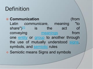 Definition
 Communication (from
Latin communicare, meaning "to
share")[1] is the act of
conveying meanings from
one entity or group to another through
the use of mutually understood signs,
symbols, and semiotic rules
❖ Semiotic means Signs and symbols
 