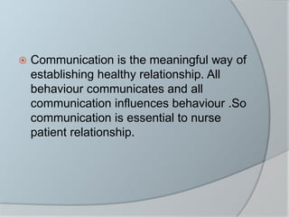  Communication is the meaningful way of
establishing healthy relationship. All
behaviour communicates and all
communication influences behaviour .So
communication is essential to nurse
patient relationship.
 