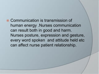  Communication is transmission of
human energy .Nurses communication
can result both in good and harm.
Nurses posture, expression and gesture,
every word spoken and attitude held etc
can affect nurse patient relationship.
 