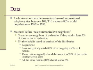 Data <ul><li>2 who-to-whom matrices—networks—of international telephony ties between 107/110 nations (80% world population...