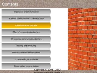 Contents 
Importance of communication 
Business communication – An introduction 
Communication barriers 
Effect of communication barriers 
Overcoming communication barriers 
Planning and structuring 
Difficult communication situations 
Understanding others better 
Cross-culture communication 
Copyright © 2008 - 2012 
managementstudyguide.c 
 