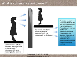 What is communication barrier? 
Communication is fruitful 
only if the messages sent 
by the sender is 
interpreted with same 
meaning by the receiver 
Any kind of disturbance 
blocks any step of 
communication, the 
message will be destroyed 
There are several 
barriers that affects the 
flow of communication 
in an organization. 
These barriers interrupt 
the flow of 
communication from 
the sender to the 
receiver, thus making 
communication 
ineffective. It is 
essential for managers 
to overcome these 
barriers 
Copyright © 2008 - 2012 
managementstudyguide.c 
 