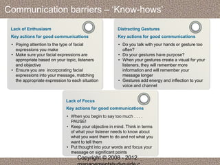 Communication barriers – ‘Know-hows’ 
Lack of Enthusiasm 
Key actions for good communications 
• Paying attention to the type of facial 
expressions you make 
• Make sure your facial expressions are 
appropriate based on your topic, listeners 
and objective 
• Ensure you are incorporating facial 
expressions into your message, matching 
the appropriate expression to each situation 
Distracting Gestures 
Key actions for good communications 
• Do you talk with your hands or gesture too 
often? 
• Do your gestures have purpose? 
• When your gestures create a visual for your 
listeners, they will remember more 
information and will remember your 
message longer 
• Gestures add energy and inflection to your 
voice and channel 
Lack of Focus 
Key actions for good communications 
• When you begin to say too much . . . . 
PAUSE! 
• Keep your objective in mind. Think in terms 
of what your listener needs to know about 
what you want them to do and not what you 
want to tell them 
• Put thought into your words and focus your 
message on significant points 
Copyright © 2008 - 2012 
managementstudyguide.c 
 