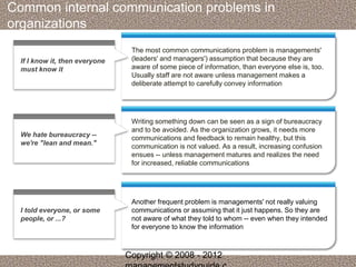 Common internal communication problems in 
organizations 
The most common communications problem is managements' 
(leaders' and managers') assumption that because they are 
aware of some piece of information, than everyone else is, too. 
Usually staff are not aware unless management makes a 
deliberate attempt to carefully convey information 
If I know it, then everyone 
must know it 
Writing something down can be seen as a sign of bureaucracy 
and to be avoided. As the organization grows, it needs more 
communications and feedback to remain healthy, but this 
communication is not valued. As a result, increasing confusion 
ensues -- unless management matures and realizes the need 
for increased, reliable communications 
We hate bureaucracy -- 
we're "lean and mean." 
Another frequent problem is managements' not really valuing 
communications or assuming that it just happens. So they are 
not aware of what they told to whom -- even when they intended 
for everyone to know the information 
I told everyone, or some 
people, or ...? 
Copyright © 2008 - 2012 
managementstudyguide.c 
 