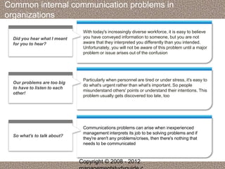 Common internal communication problems in 
organizations 
With today's increasingly diverse workforce, it is easy to believe 
you have conveyed information to someone, but you are not 
aware that they interpreted you differently than you intended. 
Unfortunately, you will not be aware of this problem until a major 
problem or issue arises out of the confusion 
Did you hear what I meant 
for you to hear? 
Particularly when personnel are tired or under stress, it's easy to 
do what's urgent rather than what's important. So people 
misunderstand others' points or understand their intentions. This 
problem usually gets discovered too late, too 
Our problems are too big 
to have to listen to each 
other! 
Communications problems can arise when inexperienced 
management interprets its job to be solving problems and if 
they're aren't any problems/crises, then there's nothing that 
needs to be communicated 
So what's to talk about? 
Copyright © 2008 - 2012 
managementstudyguide.c 
 