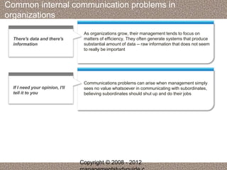 Common internal communication problems in 
organizations 
As organizations grow, their management tends to focus on 
matters of efficiency. They often generate systems that produce 
substantial amount of data -- raw information that does not seem 
to really be important 
There's data and there's 
information 
Communications problems can arise when management simply 
sees no value whatsoever in communicating with subordinates, 
believing subordinates should shut up and do their jobs 
If I need your opinion, I'll 
tell it to you 
Copyright © 2008 - 2012 
managementstudyguide.c 
 