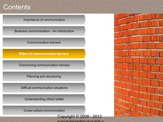 Contents 
Importance of communication 
Business communication – An introduction 
Communication barriers 
Effect of communication barriers 
Overcoming communication barriers 
Planning and structuring 
Difficult communication situations 
Understanding others better 
Cross-culture communication 
Copyright © 2008 - 2012 
managementstudyguide.c 
 