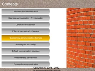 Contents 
Importance of communication 
Business communication – An introduction 
Communication barriers 
Effect of communication barriers 
Overcoming communication barriers 
Planning and structuring 
Difficult communication situations 
Understanding others better 
Cross-culture communication 
Copyright © 2008 - 2012 
managementstudyguide.c 
 