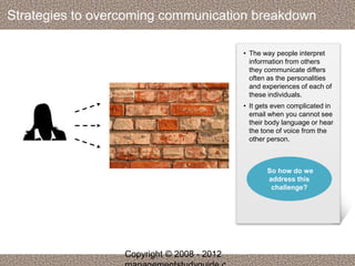 Strategies to overcoming communication breakdown 
• The way people interpret 
information from others 
they communicate differs 
often as the personalities 
and experiences of each of 
these individuals. 
• It gets even complicated in 
email when you cannot see 
their body language or hear 
the tone of voice from the 
other person. 
So how do we 
address this 
challenge? 
Copyright © 2008 - 2012 
managementstudyguide.c 
 