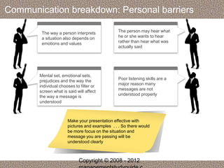 Communication breakdown: Personal barriers 
The way a person interprets 
a situation also depends on 
emotions and values 
The person may hear what 
he or she wants to hear 
rather than hear what was 
actually said 
Mental set, emotional sets, 
prejudices and the way the 
individual chooses to filter or 
screen what is said will affect 
the way a message is 
understood 
Poor listening skills are a 
major reason many 
messages are not 
understood properly 
Make your presentation effective with 
pictures and examples . . . So there would 
be more focus on the situation and 
message you are passing will be 
understood clearly 
Copyright © 2008 - 2012 
managementstudyguide.c 
 