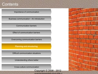 Contents 
Importance of communication 
Business communication – An introduction 
Communication barriers 
Effect of communication barriers 
Overcoming communication barriers 
Planning and structuring 
Difficult communication situations 
Understanding others better 
Cross-culture communication 
Copyright © 2008 - 2012 
managementstudyguide.c 
 