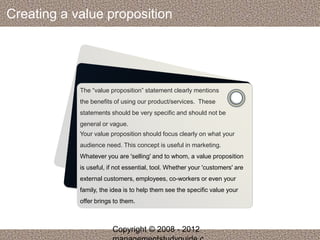 Creating a value proposition 
The “value proposition” statement clearly mentions 
the benefits of using our product/services. These 
statements should be very specific and should not be 
general or vague. 
Your value proposition should focus clearly on what your 
audience need. This concept is useful in marketing. 
Whatever you are 'selling' and to whom, a value proposition 
is useful, if not essential, tool. Whether your 'customers' are 
external customers, employees, co-workers or even your 
family, the idea is to help them see the specific value your 
offer brings to them. 
Copyright © 2008 - 2012 
managementstudyguide.c 
 