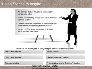 Using Stories to inspire 
• We all know that we have been fascinated by 
stories quite often 
• Stories can definitely change your views, the way 
we think and feel 
• Leaders sometime use stories to motivate people 
and to communicate easily to the audience 
• Many top CEOs today use stories to illustrate 
points and sell their ideas 
There are six main types of story that you can use in the workplace: 
“Who I Am” stories 
“Why I Am” stories 
Teaching stories 
Vision stories 
“Values in action” stories 
"I Know What You're Thinking" Stories 
Copyright © 2008 - 2012 
managementstudyguide.c 
 