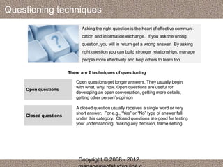 Questioning techniques 
Asking the right question is the heart of effective communi-cation 
and information exchange. If you ask the wrong 
question, you will in return get a wrong answer. By asking 
right question you can build stronger relationships, manage 
people more effectively and help others to learn too. 
There are 2 techniques of questioning 
Open questions 
Open questions get longer answers. They usually begin 
with what, why, how. Open questions are useful for 
developing an open conversation, getting more details, 
getting other person’s opinion 
Closed questions 
A closed question usually receives a single word or very 
short answer. For e.g., “Yes” or “No” type of answer fall 
under this category. Closed questions are good for testing 
your understanding, making any decision, frame setting 
Copyright © 2008 - 2012 
managementstudyguide.c 
 