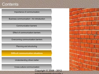 Contents 
Importance of communication 
Business communication – An introduction 
Communication barriers 
Effect of communication barriers 
Overcoming communication barriers 
Planning and structuring 
Difficult communication situations 
Understanding others better 
Cross-culture communication 
Copyright © 2008 - 2012 
managementstudyguide.c 
 