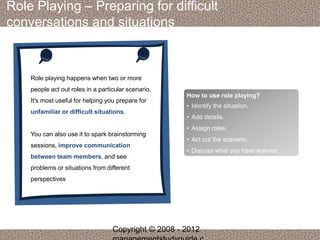 Role Playing – Preparing for difficult 
conversations and situations 
Role playing happens when two or more 
people act out roles in a particular scenario. 
It's most useful for helping you prepare for 
unfamiliar or difficult situations. 
You can also use it to spark brainstorming 
sessions, improve communication 
between team members, and see 
problems or situations from different 
perspectives 
How to use role playing? 
• Identify the situation. 
• Add details. 
• Assign roles. 
• Act out the scenario. 
• Discuss what you have learned 
Copyright © 2008 - 2012 
managementstudyguide.c 
 