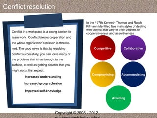 Conflict resolution 
Conflict in a workplace is a strong barrier for 
team work. Conflict breaks cooperation and 
the whole organization’s mission is threate-ned. 
The good news is that by resolving 
conflict successfully, you can solve many of 
the problems that it has brought to the 
surface, as well as getting benefits that you 
might not at first expect: 
Increased understanding 
Increased group cohesion 
Improved self-knowledge 
In the 1970s Kenneth Thomas and Ralph 
Kilmann identified five main styles of dealing 
with conflict that vary in their degrees of 
cooperativeness and assertiveness 
Competitive Collaborative 
Compromising Accommodating 
Avoiding 
Copyright © 2008 - 2012 
managementstudyguide.c 
 