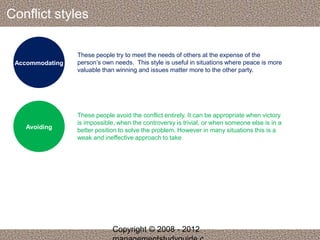 Conflict styles 
Accommodating 
These people try to meet the needs of others at the expense of the 
person’s own needs. This style is useful in situations where peace is more 
valuable than winning and issues matter more to the other party. 
Avoiding 
These people avoid the conflict entirely. It can be appropriate when victory 
is impossible, when the controversy is trivial, or when someone else is in a 
better position to solve the problem. However in many situations this is a 
weak and ineffective approach to take 
Copyright © 2008 - 2012 
managementstudyguide.c 
 