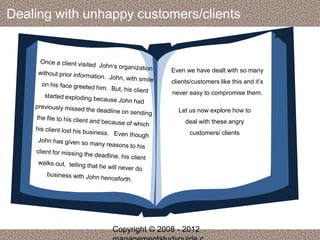 Dealing with unhappy customers/clients 
Even we have dealt with so many 
clients/customers like this and it’s 
never easy to compromise them. 
Let us now explore how to 
deal with these angry 
customers/ clients 
Copyright © 2008 - 2012 
managementstudyguide.c 
 