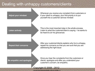 Dealing with unhappy customers/clients 
Adjust your mindset 
Whenever you receive any complaint from customers or 
if your client is unhappy, your first priority is to put 
yourself into a customer service mindset 
Listen actively 
This is the most important step in the whole process. 
Listen to what the customer/client is saying – he wants to 
be heard to air his grievances 
Repeat their concerns 
After your customer/clients explains why he is unhappy, 
repeat his concerns so that you are sure that you are 
addressing the right issue 
Be empathic and apologize 
Once you hear the complaints from the customers or 
clients, apologize and after you understand your 
customer’s concern, be empathic. 
Copyright © 2008 - 2012 
managementstudyguide.c 
 