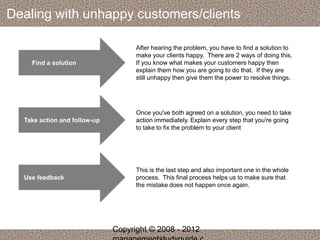 Dealing with unhappy customers/clients 
Find a solution 
After hearing the problem, you have to find a solution to 
make your clients happy. There are 2 ways of doing this. 
If you know what makes your customers happy then 
explain them how you are going to do that. If they are 
still unhappy then give them the power to resolve things. 
Take action and follow-up 
Once you've both agreed on a solution, you need to take 
action immediately. Explain every step that you're going 
to take to fix the problem to your client 
Use feedback 
This is the last step and also important one in the whole 
process. This final process helps us to make sure that 
the mistake does not happen once again. 
Copyright © 2008 - 2012 
managementstudyguide.c 
 