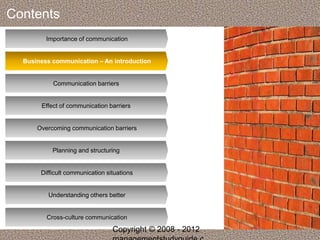 Contents 
Importance of communication 
Business communication – An introduction 
Communication barriers 
Effect of communication barriers 
Overcoming communication barriers 
Planning and structuring 
Difficult communication situations 
Understanding others better 
Cross-culture communication 
Copyright © 2008 - 2012 
managementstudyguide.c 
 