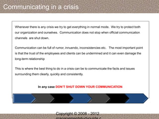 Communicating in a crisis 
Whenever there is any crisis we try to get everything in normal mode. We try to protect both 
our organization and ourselves. Communication does not stop when official communication 
channels are shut down. 
Communication can be full of rumor, innuendo, inconsistencies etc. The most important point 
is that the trust of the employees and clients can be undermined and it can even damage the 
long-term relationship 
This is where the best thing to do in a crisis can be to communicate the facts and issues 
surrounding them clearly, quickly and consistently. 
In any case DON’T SHUT DOWN YOUR COMMUNICATION 
Copyright © 2008 - 2012 
managementstudyguide.c 
 
