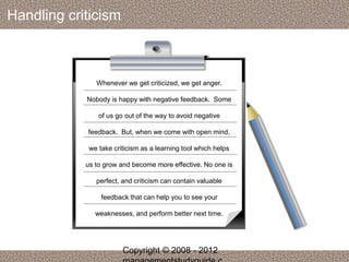Handling criticism 
Whenever we get criticized, we get anger. 
Nobody is happy with negative feedback. Some 
of us go out of the way to avoid negative 
feedback. But, when we come with open mind, 
we take criticism as a learning tool which helps 
us to grow and become more effective. No one is 
perfect, and criticism can contain valuable 
feedback that can help you to see your 
weaknesses, and perform better next time. 
Copyright © 2008 - 2012 
managementstudyguide.c 
 