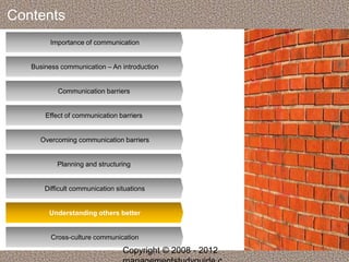 Contents 
Importance of communication 
Business communication – An introduction 
Communication barriers 
Effect of communication barriers 
Overcoming communication barriers 
Planning and structuring 
Difficult communication situations 
Understanding others better 
Cross-culture communication 
Copyright © 2008 - 2012 
managementstudyguide.c 
 