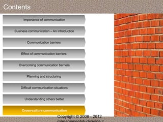 Contents 
Importance of communication 
Business communication – An introduction 
Communication barriers 
Effect of communication barriers 
Overcoming communication barriers 
Planning and structuring 
Difficult communication situations 
Understanding others better 
Cross-culture communication 
Copyright © 2008 - 2012 
managementstudyguide.c 
 