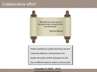 Collaborative effort 
"We didn't all come over on 
the same ship, but we're all in 
the same boat.“ 
- Bernard Baruch 
Today’s workplace is rapidly becoming vast and 
it becomes difficult to communicate to the 
people who speak another language and who 
rely on different means to reach a common goal 
Copyright © 2008 - 2012 
managementstudyguide.c 
 