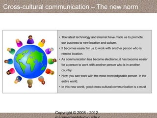 Cross-cultural communication – The new norm 
• The latest technology and internet have made us to promote 
our business to new location and culture. 
• It becomes easier for us to work with another person who is 
remote location. 
• As communication has become electronic, it has become easier 
for a person to work with another person who is in another 
country. 
• Now, you can work with the most knowledgeable person in the 
entire world. 
• In this new world, good cross-cultural communication is a must 
Copyright © 2008 - 2012 
managementstudyguide.c 
 