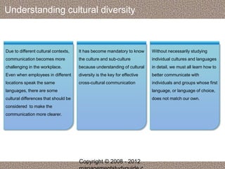 Understanding cultural diversity 
Due to different cultural contexts, 
communication becomes more 
challenging in the workplace. 
Even when employees in different 
locations speak the same 
languages, there are some 
cultural differences that should be 
considered to make the 
communication more clearer. 
It has become mandatory to know 
the culture and sub-culture 
because understanding of cultural 
diversity is the key for effective 
cross-cultural communication 
Without necessarily studying 
individual cultures and languages 
in detail, we must all learn how to 
better communicate with 
individuals and groups whose first 
language, or language of choice, 
does not match our own. 
Copyright © 2008 - 2012 
managementstudyguide.c 
 