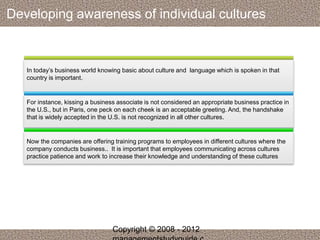 Developing awareness of individual cultures 
In today’s business world knowing basic about culture and language which is spoken in that 
country is important. 
For instance, kissing a business associate is not considered an appropriate business practice in 
the U.S., but in Paris, one peck on each cheek is an acceptable greeting. And, the handshake 
that is widely accepted in the U.S. is not recognized in all other cultures. 
Now the companies are offering training programs to employees in different cultures where the 
company conducts business.. It is important that employees communicating across cultures 
practice patience and work to increase their knowledge and understanding of these cultures 
Copyright © 2008 - 2012 
managementstudyguide.c 
 