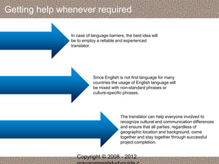 Getting help whenever required 
In case of language barriers, the best idea will 
be to employ a reliable and experienced 
translator. 
Since English is not first language for many 
countries the usage of English language will 
be mixed with non-standard phrases or 
culture-specific phrases. 
The translator can help everyone involved to 
recognize cultural and communication differences 
and ensure that all parties, regardless of 
geographic location and background, come 
together and stay together through successful 
project completion. 
Copyright © 2008 - 2012 
managementstudyguide.c 
 