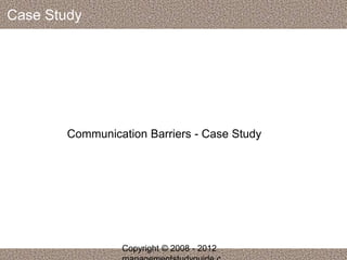 Case Study 
Communication Barriers - Case Study 
Copyright © 2008 - 2012 
managementstudyguide.c 
 