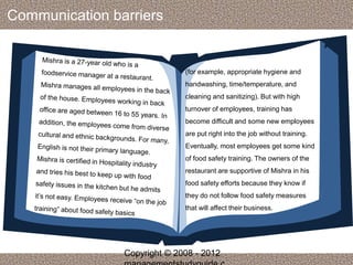 Communication barriers 
(for example, appropriate hygiene and 
handwashing, time/temperature, and 
cleaning and sanitizing). But with high 
turnover of employees, training has 
become difficult and some new employees 
are put right into the job without training. 
Eventually, most employees get some kind 
of food safety training. The owners of the 
restaurant are supportive of Mishra in his 
food safety efforts because they know if 
they do not follow food safety measures 
that will affect their business. 
Copyright © 2008 - 2012 
managementstudyguide.c 
 