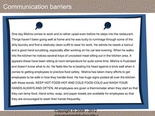 Communication barriers 
One day Mishra comes to work and is rather upset even before he steps into the restaurant. 
Things haven’t been going well at home and he was lucky to rummage through some of the 
dirty laundry and find a relatively clean outfit to wear for work. He admits he needs a haircut 
and a good hand scrubbing, especially after working on his car last evening. When he walks 
into the kitchen he notices several trays of uncooked meat sitting out in the kitchen area. It 
appears these have been sitting at room temperature for quite some time. Mishra is frustrated 
and doesn’t know what to do. He feels like he is beating his head against a brick wall when it 
comes to getting employees to practice food safety. Mishra has taken many efforts to get 
employees to be safe in how they handle food. He has huge signs posted all over the kitchen 
with these words: KEEP HOT FOOD HOT AND COLD FOOD COLD and WASH YOUR 
HANDS ALWAYS AND OFTEN. All employees are given a thermometer when they start so that 
they can temp food. Hand sinks, soap, and paper towels are available for employees so that 
they are encouraged to wash their hands frequently. 
Copyright © 2008 - 2012 
managementstudyguide.c 
 