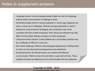 Notes to supplement answers 
• Language barriers: not all employees speak English as their first language 
making verbal communication a challenge at times. 
• Generational (age) barriers: having employees in various age categories can 
pose a unique set of challenges. While the younger generation is used to 
texting and using shortened messaging, their vocabulary may not be 
consistent with that of older employees. Work values and attitudes may also 
affect communication between younger and older employees. 
• Cultural and ethnic barriers: Cultural differences in food safety practices may 
be a challenge for Mishra to overcome. 
• Non verbal challenges: Mishra’s body language (appearance) is telling others 
he does not care about personal appearance and cleanliness. 
• Emotional barriers: Emotional barriers can interfere with effective 
communication. Mishra comes into work after a rough start at home. These 
negative emotions are affecting how he communicates with the employees. 
Copyright © 2008 - 2012 
managementstudyguide.c 
 