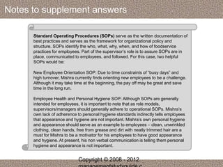 Notes to supplement answers 
Standard Operating Procedures (SOPs) serve as the written documentation of 
best practices and serves as the framework for organizational policy and 
structure. SOPs identify the who, what, why, when, and how of foodservice 
practices for employees. Part of the supervisor’s role is to assure SOPs are in 
place, communicated to employees, and followed. For this case, two helpful 
SOPs would be: 
New Employee Orientation SOP: Due to time constraints of “busy days” and 
high turnover, Mishra currently finds orienting new employees to be a challenge. 
Although it may take time at the beginning, the pay off may be great and save 
time in the long run. 
Employee Health and Personal Hygiene SOP: Although SOPs are generally 
intended for employees, it is important to note that as role models, 
supervisors/managers should generally adhere to operational SOPs. Mishra’s 
own lack of adherence to personal hygiene standards indirectly tells employees 
that appearance and hygiene are not important. Mishra’s own personal hygiene 
and appearance should serve as an example to employees – clean, unwrinkled 
clothing, clean hands, free from grease and dirt with neatly trimmed hair are a 
must for Mishra to be a motivator for his employees to have good appearance 
and hygiene. At present, his non verbal communication is telling them personal 
hygiene and appearance is not important. 
Copyright © 2008 - 2012 
managementstudyguide.c 
 